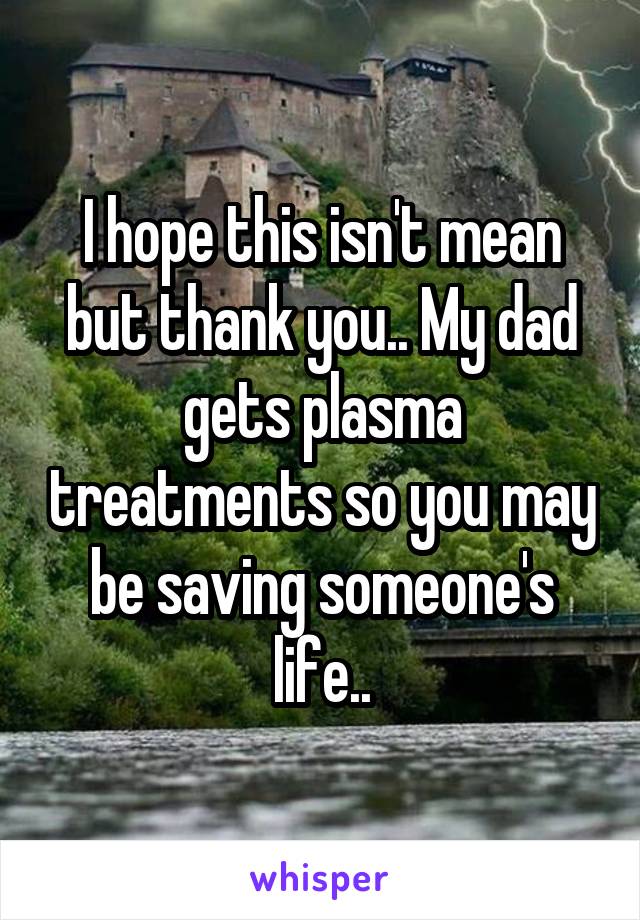 I hope this isn't mean but thank you.. My dad gets plasma treatments so you may be saving someone's life..