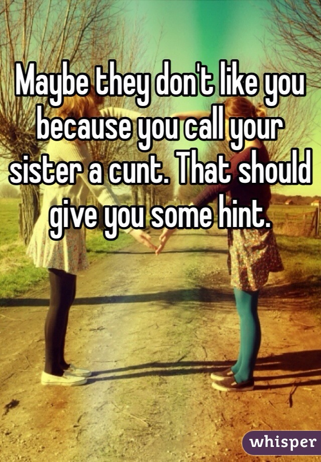 Maybe they don't like you because you call your sister a cunt. That should give you some hint. 