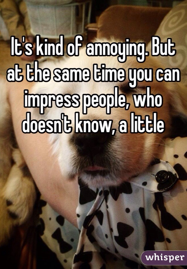 It's kind of annoying. But at the same time you can impress people, who doesn't know, a little