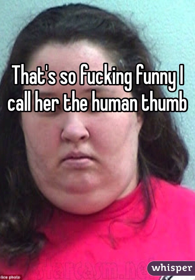 That's so fucking funny I call her the human thumb 