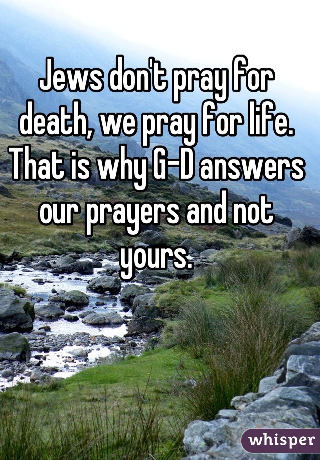 Jews don't pray for death, we pray for life. That is why G-D answers our prayers and not yours.