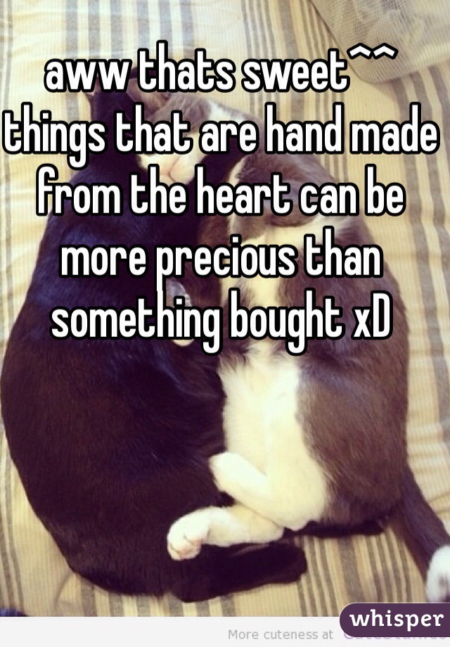 aww thats sweet^^ things that are hand made from the heart can be more precious than something bought xD