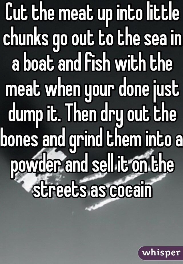 Cut the meat up into little chunks go out to the sea in a boat and fish with the meat when your done just dump it. Then dry out the bones and grind them into a powder and sell it on the streets as cocain
