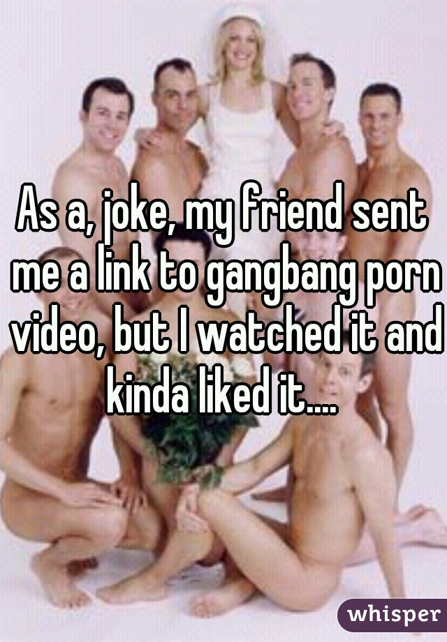 As a, joke, my friend sent me a link to gangbang porn video, but I watched it and kinda liked it.... 
