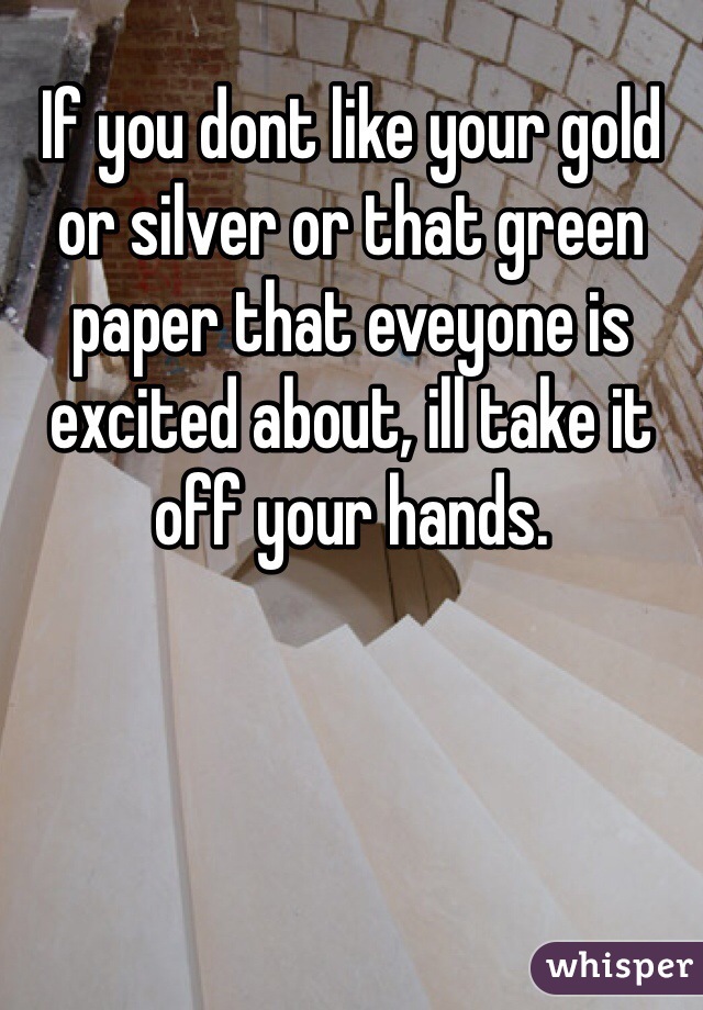 If you dont like your gold or silver or that green paper that eveyone is excited about, ill take it off your hands. 