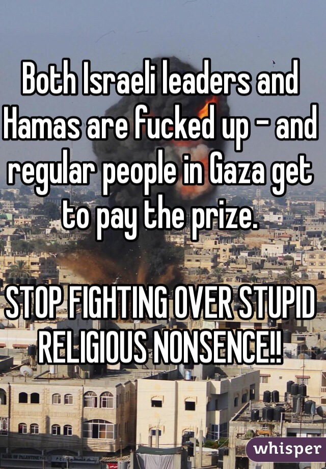 Both Israeli leaders and Hamas are fucked up - and regular people in Gaza get to pay the prize.

STOP FIGHTING OVER STUPID RELIGIOUS NONSENCE!!