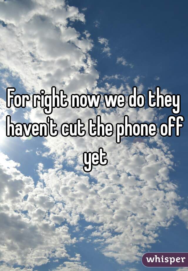 For right now we do they haven't cut the phone off yet