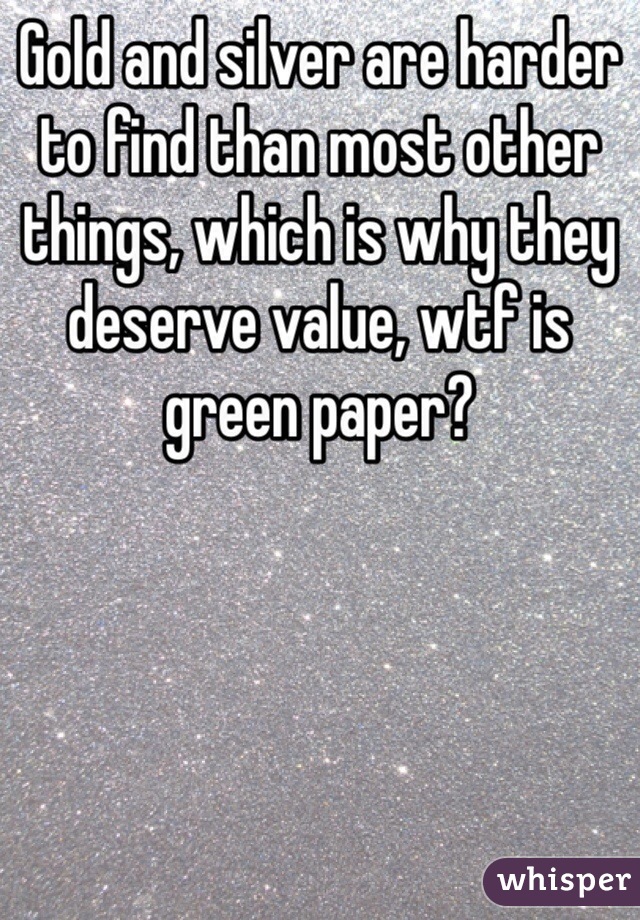 Gold and silver are harder to find than most other things, which is why they deserve value, wtf is green paper?