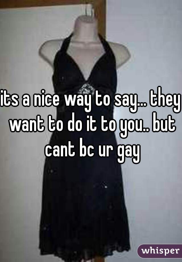 its a nice way to say... they want to do it to you.. but cant bc ur gay