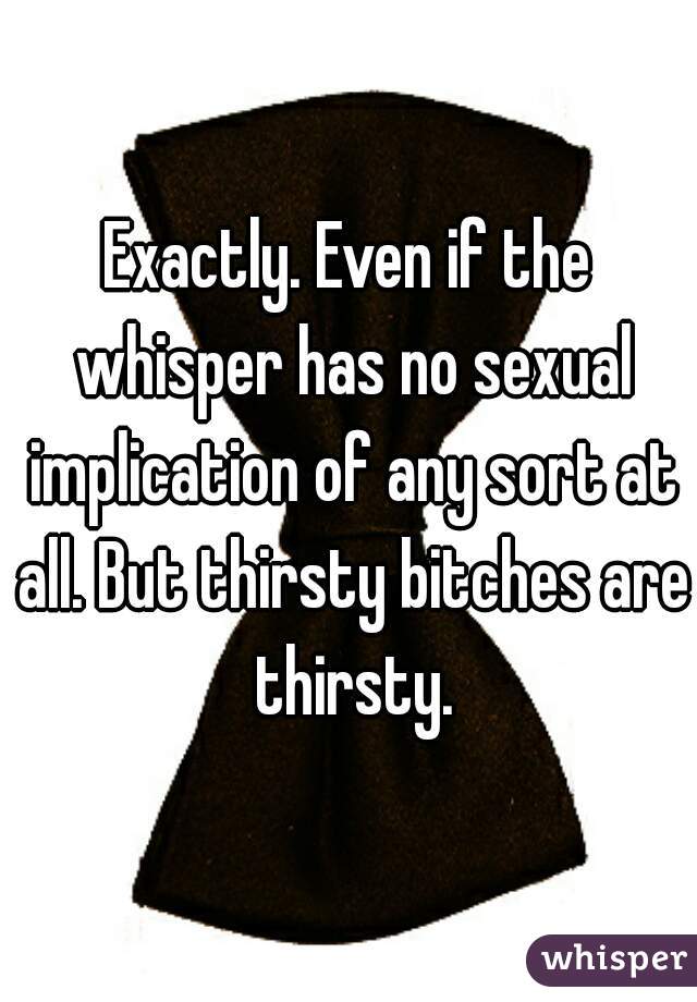 Exactly. Even if the whisper has no sexual implication of any sort at all. But thirsty bitches are thirsty.