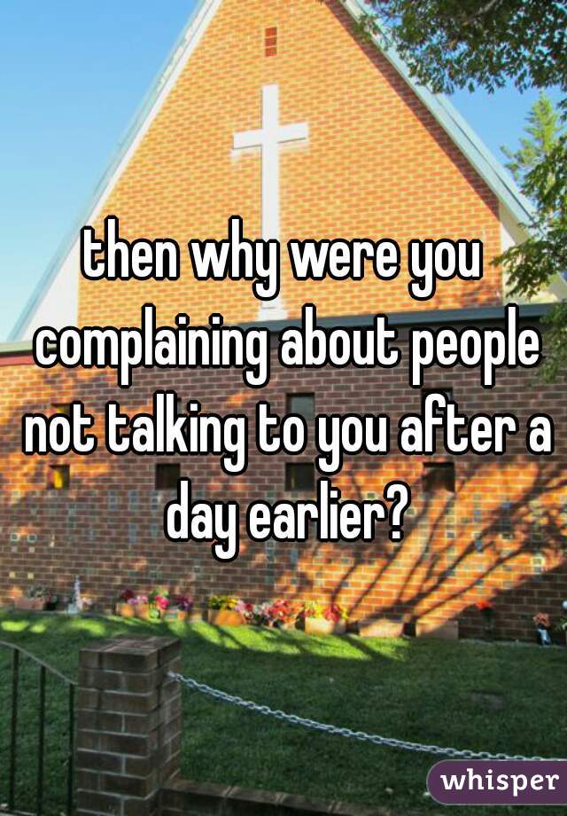 then why were you complaining about people not talking to you after a day earlier?