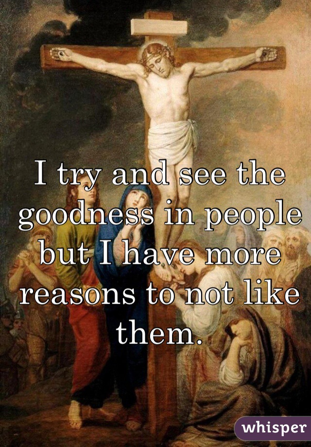 I try and see the goodness in people but I have more reasons to not like them.