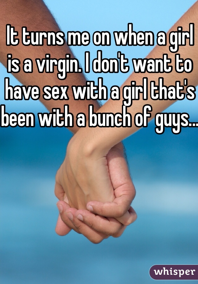 It turns me on when a girl is a virgin. I don't want to have sex with a girl that's been with a bunch of guys...