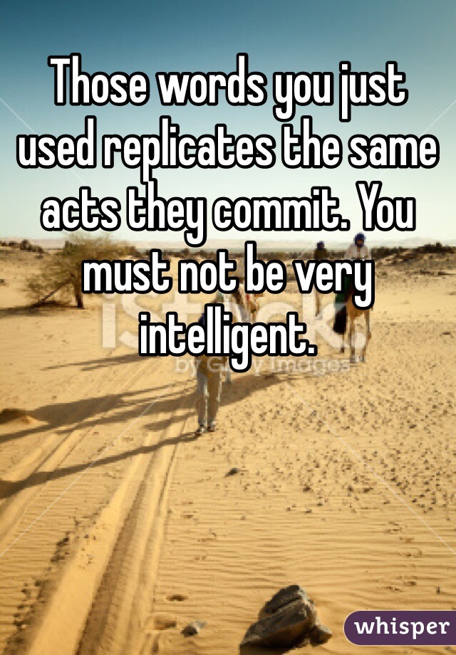 Those words you just used replicates the same acts they commit. You must not be very intelligent.