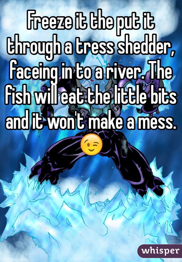 Freeze it the put it through a tress shedder, faceing in to a river. The fish will eat the little bits and it won't make a mess. 😉