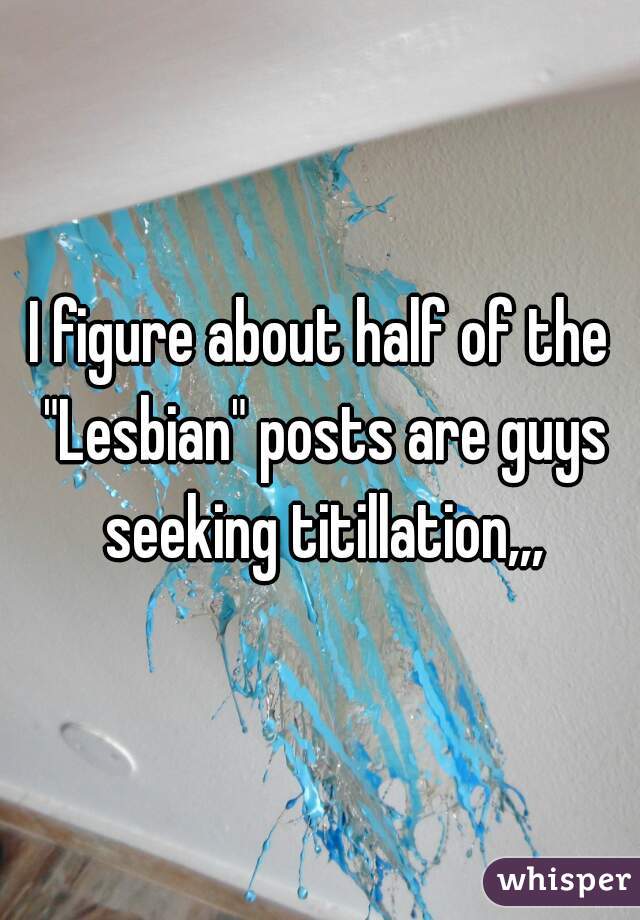 I figure about half of the "Lesbian" posts are guys seeking titillation,,,