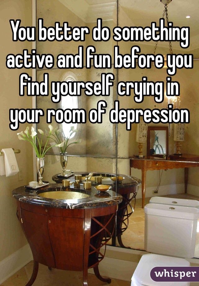 You better do something active and fun before you find yourself crying in your room of depression 
