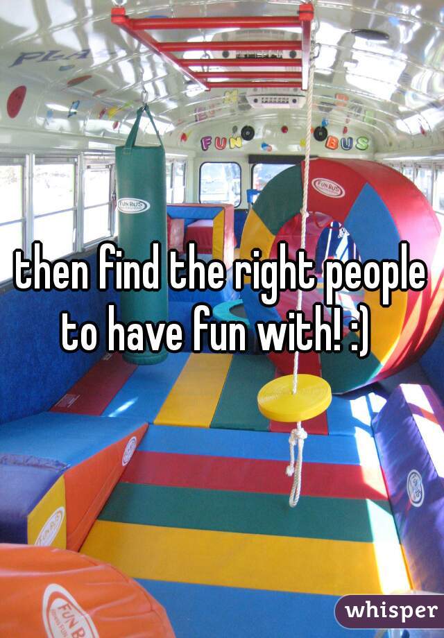 then find the right people to have fun with! :)  