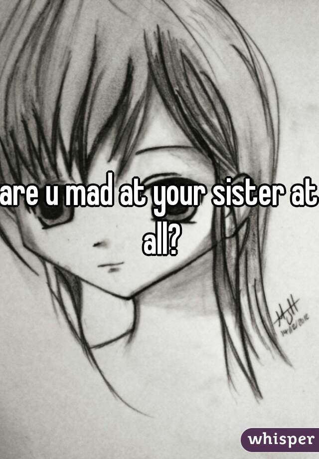 are u mad at your sister at all?
