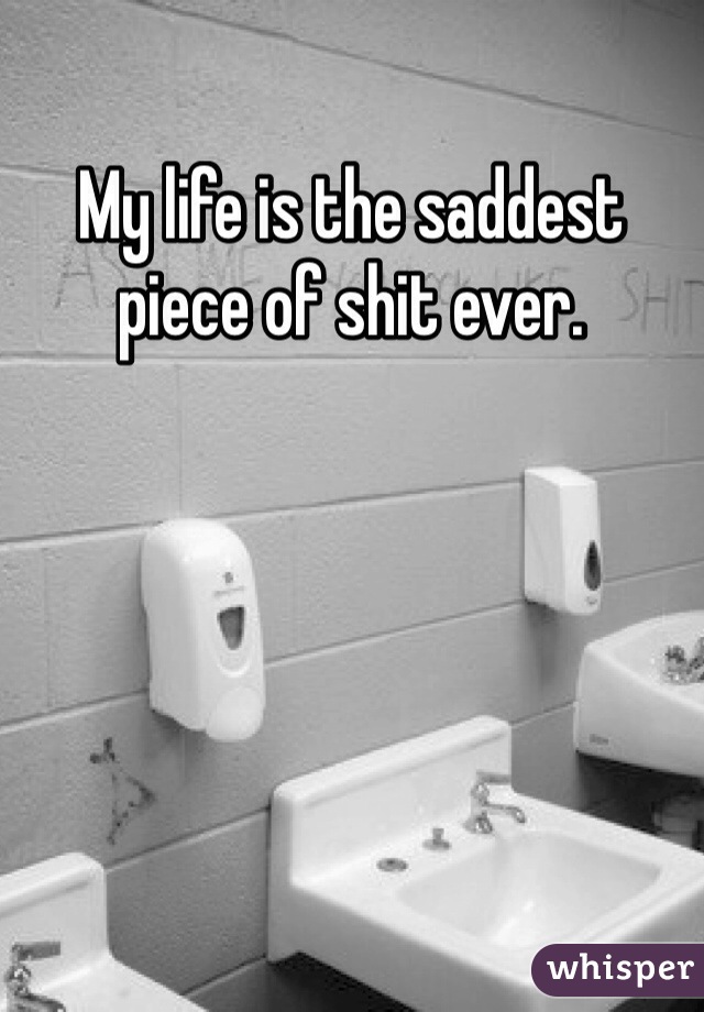 My life is the saddest piece of shit ever.