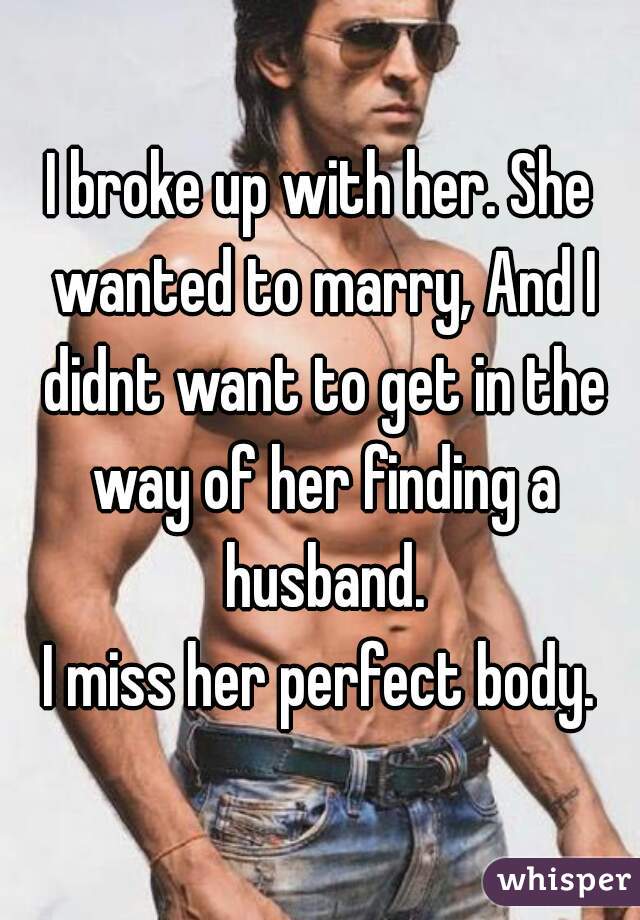 I broke up with her. She wanted to marry, And I didnt want to get in the way of her finding a husband.

I miss her perfect body.