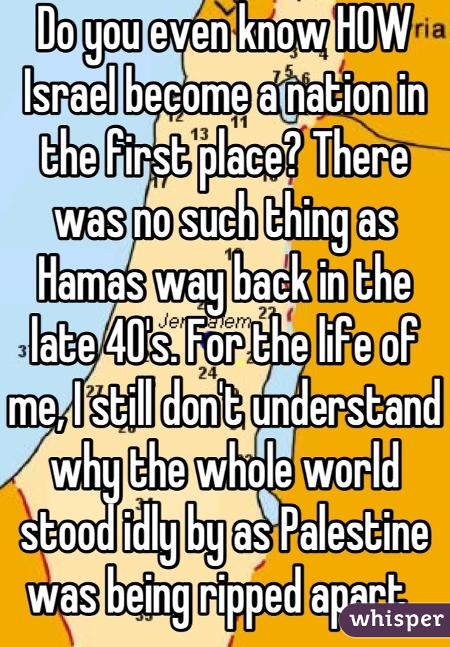 Do you even know HOW Israel become a nation in the first place? There was no such thing as Hamas way back in the late 40's. For the life of me, I still don't understand why the whole world stood idly by as Palestine was being ripped apart. 