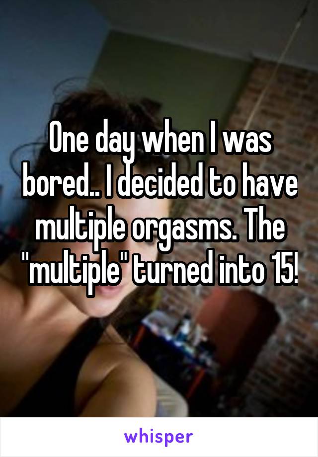 One day when I was bored.. I decided to have multiple orgasms. The "multiple" turned into 15! 