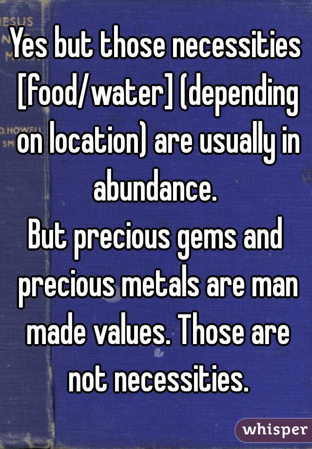 Yes but those necessities [food/water] (depending on location) are usually in abundance. 

But precious gems and precious metals are man made values. Those are not necessities.