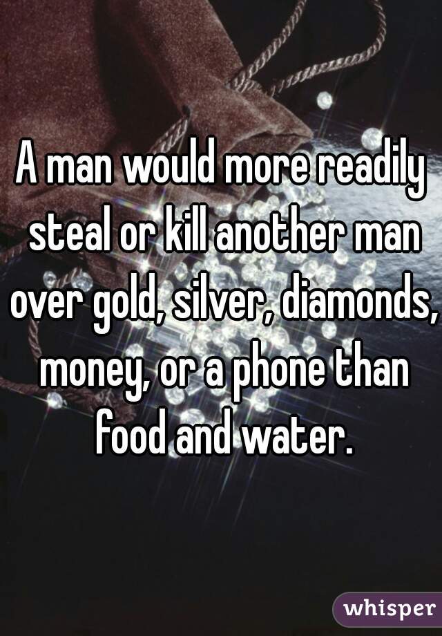 A man would more readily steal or kill another man over gold, silver, diamonds, money, or a phone than food and water.