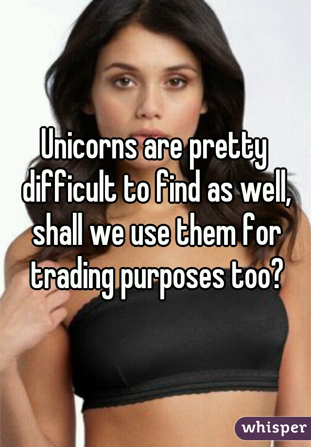 Unicorns are pretty difficult to find as well, shall we use them for trading purposes too?