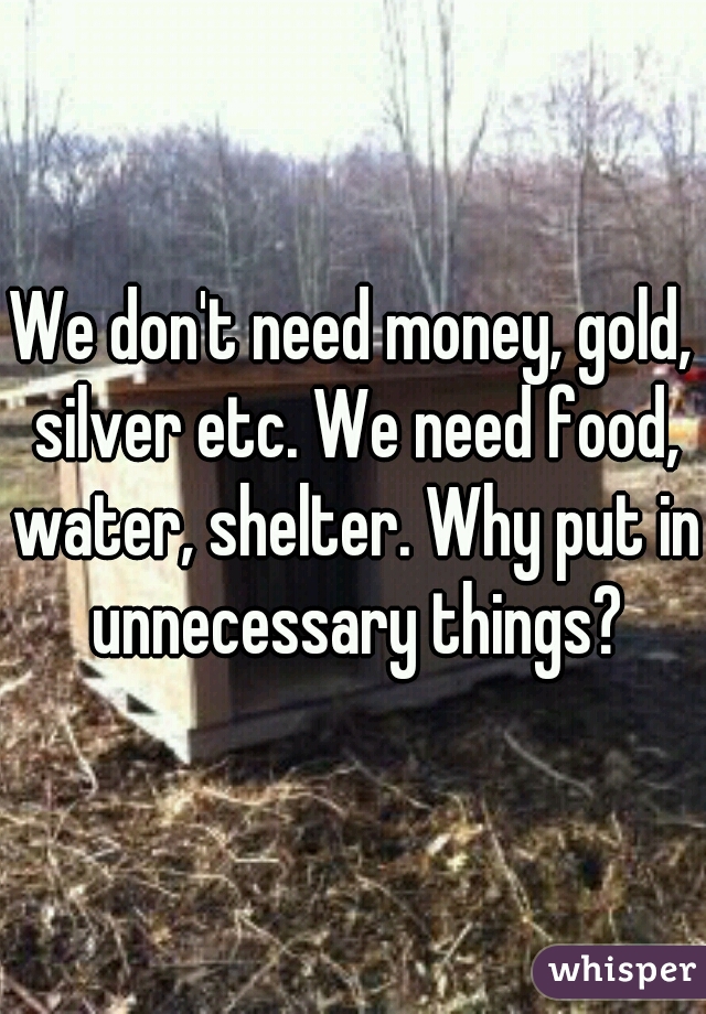 We don't need money, gold, silver etc. We need food, water, shelter. Why put in unnecessary things?