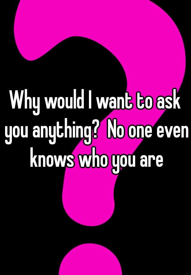 why-would-i-want-to-ask-you-anything-no-one-even-knows-who-you-are