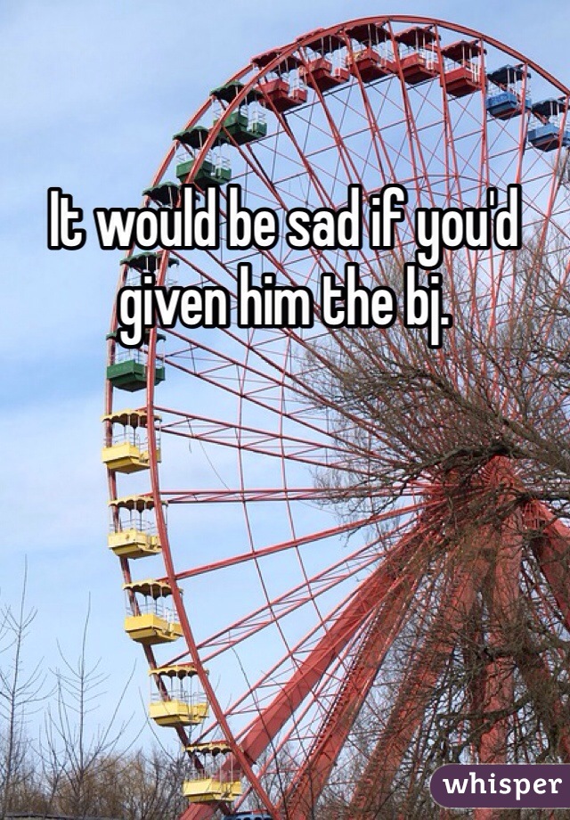 It would be sad if you'd given him the bj.  