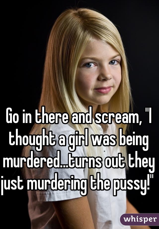 Go in there and scream, "I thought a girl was being murdered...turns out they just murdering the pussy!" 