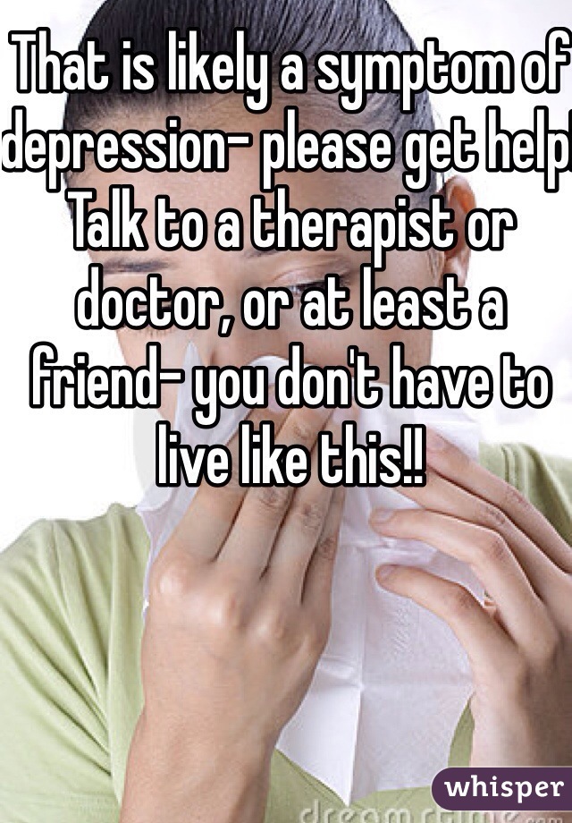 That is likely a symptom of depression- please get help! Talk to a therapist or doctor, or at least a friend- you don't have to live like this!!