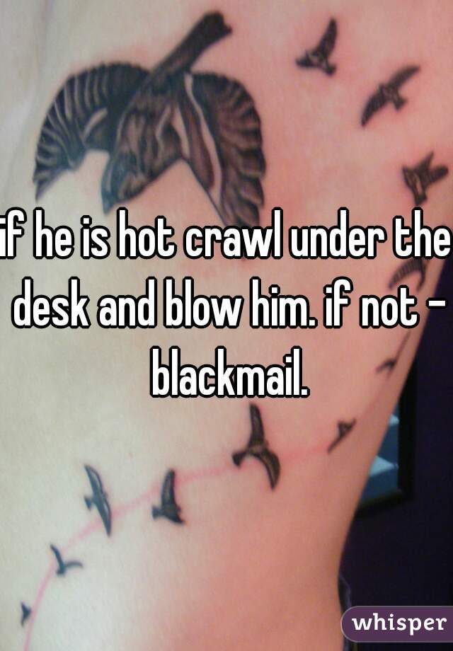if he is hot crawl under the desk and blow him. if not - blackmail.