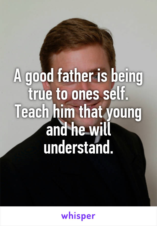A good father is being true to ones self. Teach him that young and he will understand.