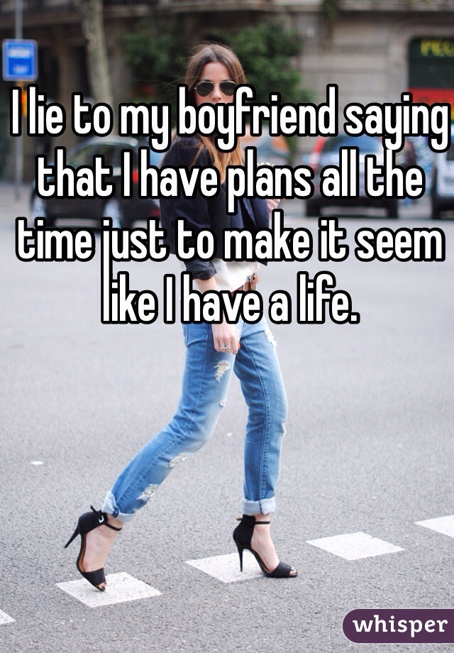 I lie to my boyfriend saying that I have plans all the time just to make it seem like I have a life. 