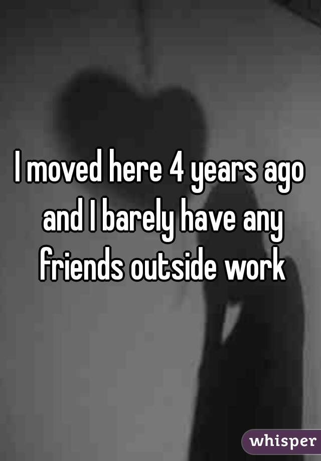 I moved here 4 years ago and I barely have any friends outside work