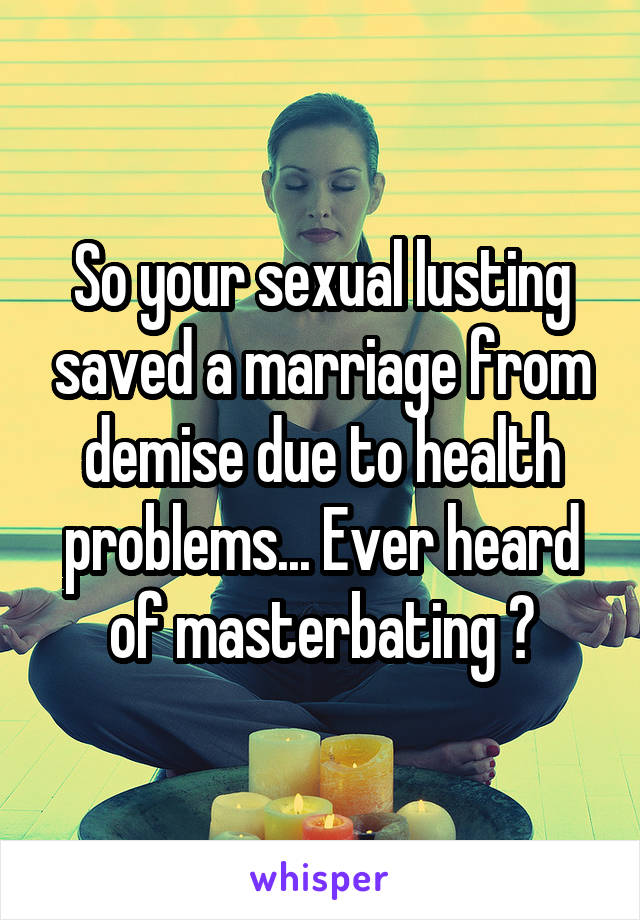 So your sexual lusting saved a marriage from demise due to health problems... Ever heard of masterbating ?