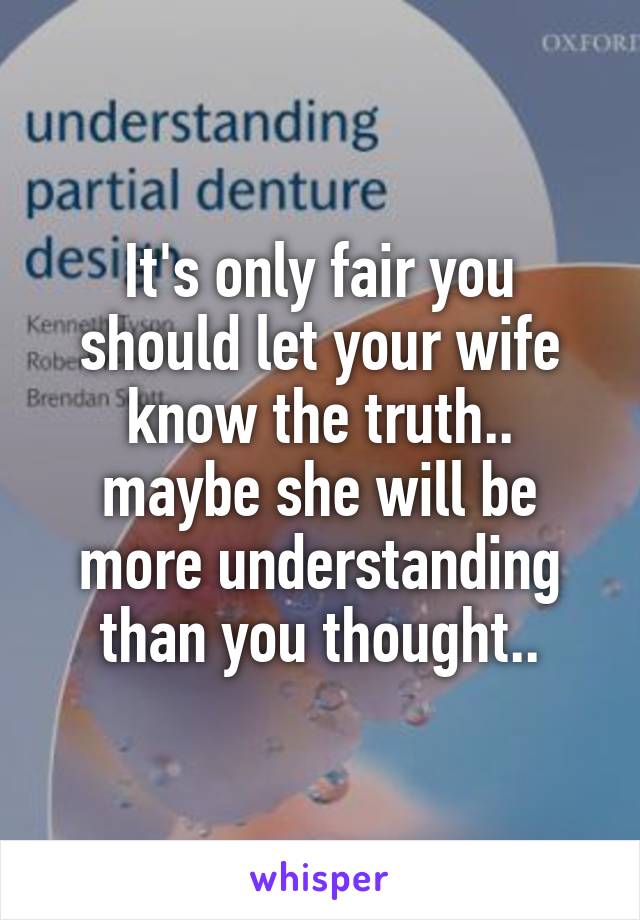 It's only fair you should let your wife know the truth.. maybe she will be more understanding than you thought..