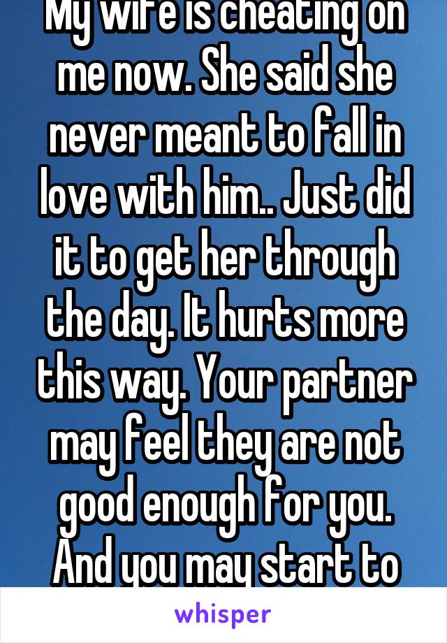 My wife is cheating on me now. She said she never meant to fall in love with him.. Just did it to get her through the day. It hurts more this way. Your partner may feel they are not good enough for you. And you may start to believe it.