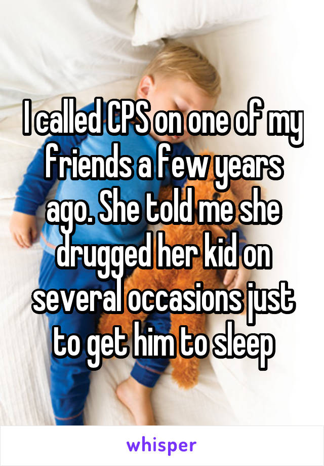 I called CPS on one of my friends a few years ago. She told me she drugged her kid on several occasions just to get him to sleep
