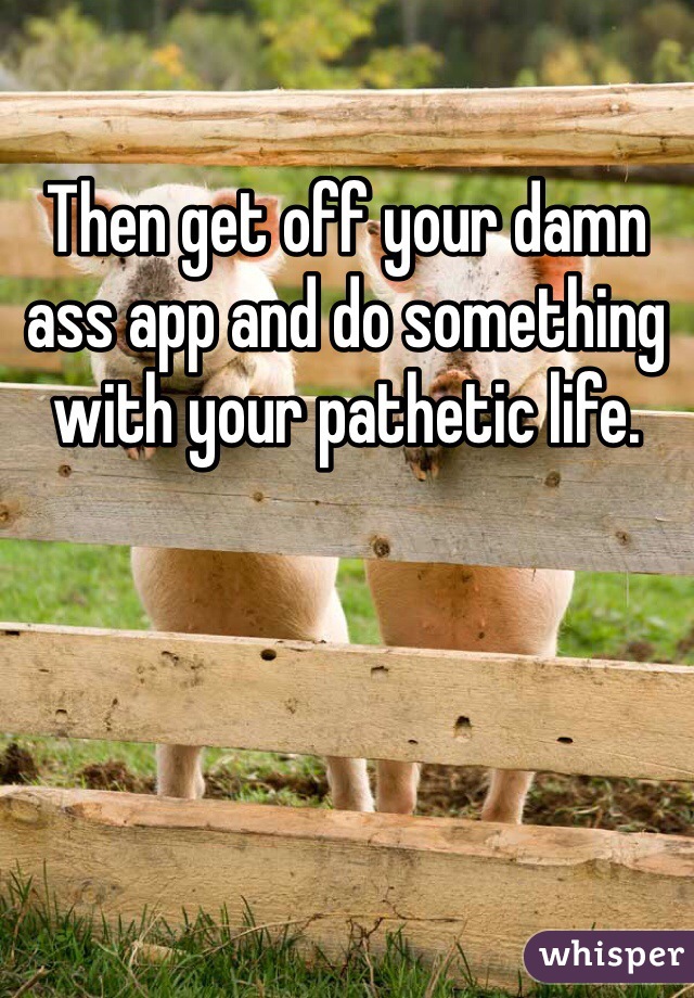 Then get off your damn ass app and do something with your pathetic life.
