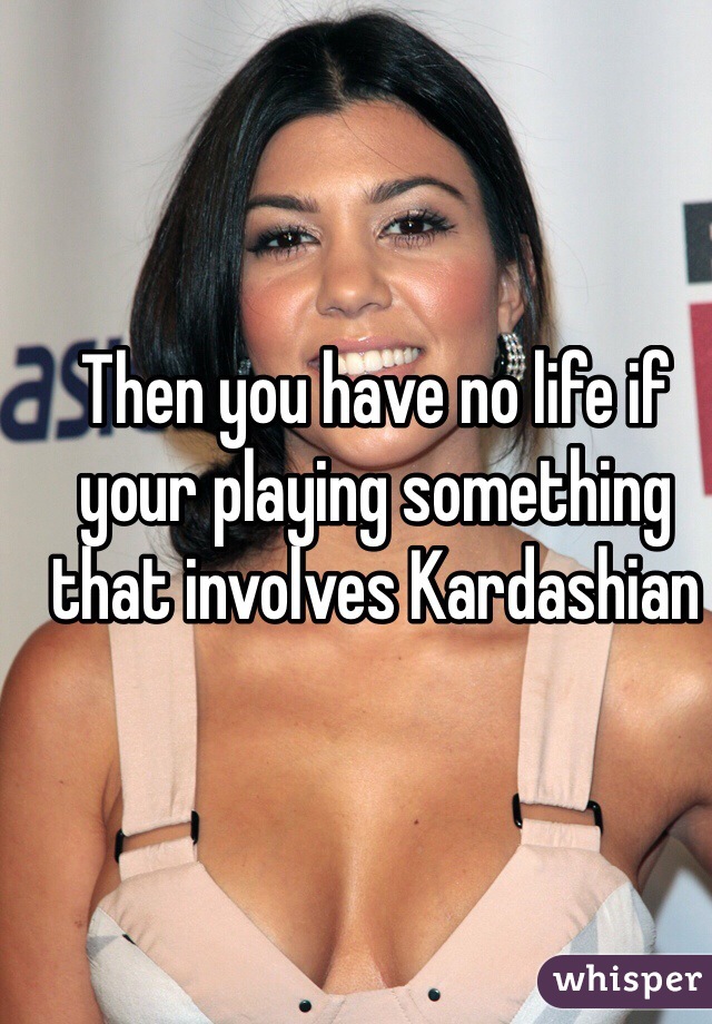 Then you have no life if your playing something that involves Kardashian