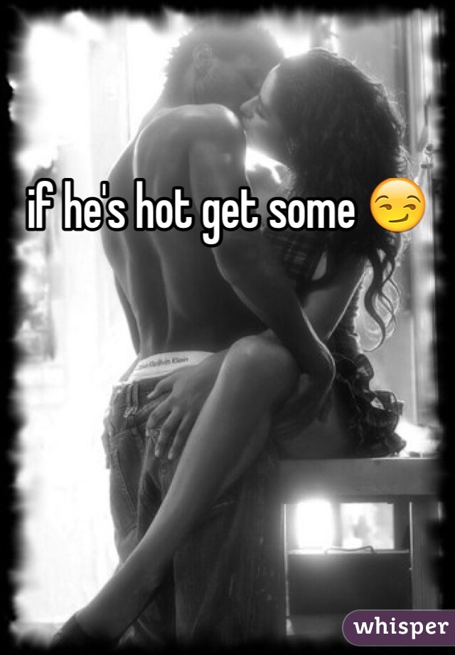 if he's hot get some 😏