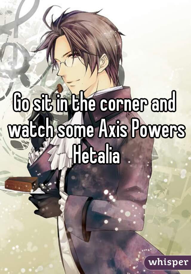Go sit in the corner and watch some Axis Powers Hetalia