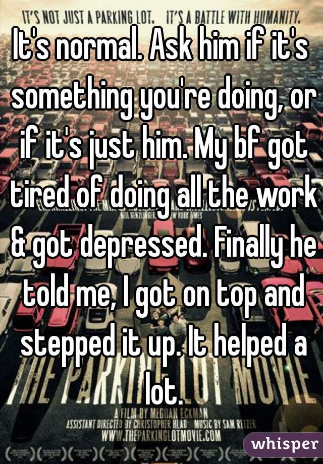 It's normal. Ask him if it's something you're doing, or if it's just him. My bf got tired of doing all the work & got depressed. Finally he told me, I got on top and stepped it up. It helped a lot.