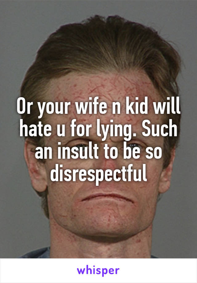 Or your wife n kid will hate u for lying. Such an insult to be so disrespectful