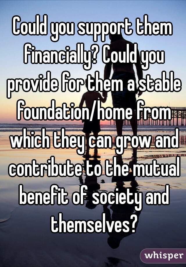 Could you support them financially? Could you provide for them a stable foundation/home from which they can grow and contribute to the mutual benefit of society and themselves?